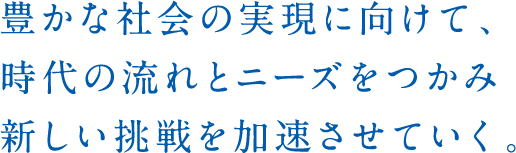 豊かな社会の実現に向けて、時代の流れとニーズをつかみ新しい挑戦を加速させていく。